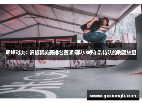巅峰对决：滑板精英赛排名赛漯河队vs呼和浩特队的刺激较量