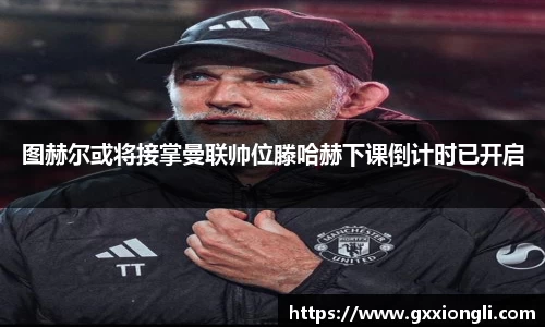 图赫尔或将接掌曼联帅位滕哈赫下课倒计时已开启