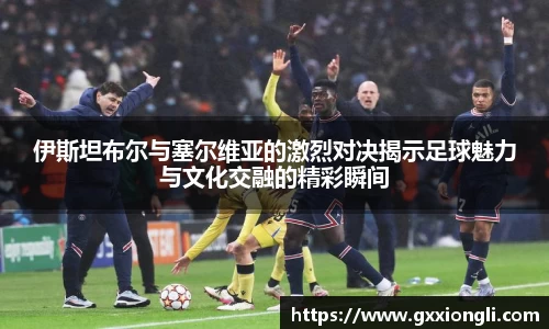 伊斯坦布尔与塞尔维亚的激烈对决揭示足球魅力与文化交融的精彩瞬间